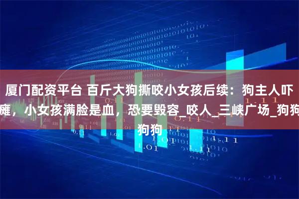 厦门配资平台 百斤大狗撕咬小女孩后续：狗主人吓瘫，小女孩满脸是血，恐要毁容_咬人_三峡广场_狗狗