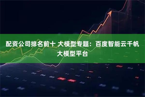 配资公司排名前十 大模型专题：百度智能云千帆大模型平台